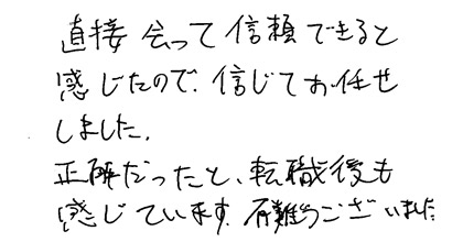 直接会って信頼できると感じたので、信じてお任せしました。正解だったと、転職後も感じています。有難うございました。