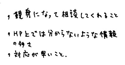 ・親身になって相談してくれること・HP上では分からないような情報の多さ・対応が早いこと