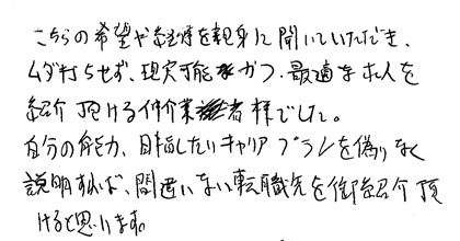 こちらの希望や経緯を親身に聞いていただき、ムダ打ちせず、現実可能かつ最適な求人を紹介いただける仲介業者様でした。自分の能力、目指したいキャリアプランを偽りなく説明すれば、間違いない転職先をご紹介頂けると思います。