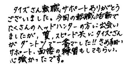 タイズさん転職サポートありがとうございました。今回の転職活動でたくさんのヘッドハンターの方に出会いましたが、質、スピード共にタイズさんがダントツで一番でした！！きめ細かいサポート・面接の練習もしてもらい、心強かったです。