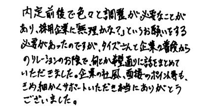 内定前後で色々と調整が必要なことがあり、採用企業に「無理かな？」というお願いをする必要があったのですが、タイズさんと企業の普段からのリレーションのお陰で何とか希望通りに話をまとめていただきました。企業の社風、面接のポイント等もきめ細かくサポートいただき本当にありがとうございました。