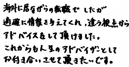 海外に居ながらの転職でしたが的確に情報を与えてくれ、違う視点からアドバイスをして頂けました。これからも人生のアドバイザーとしてお付き合いさせて頂きたいです。