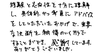 経験と志向性を十分に理解し、具体的かつ率直にアドバイスをしていただいたおかげで、重要な決断を納得のいく形ですることができ、感謝しています。ありがとうございました。