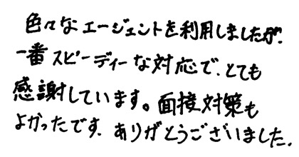 色々なエージェントを利用しましたが、一番スピーディな対応で、とても感謝しています。面接対策もよかったです。ありがとうございました。