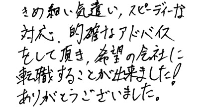 きめ細い気遣い、スピーディーな対応、的確なアドバイスをして頂き、希望の会社に転職することが出来ました！ありがとうございました。