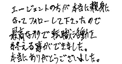 エージェントの方が本当に親身になってフォローして下さったので最高な形で転職活動を終える事ができました。本当にありがとうございました。