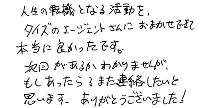 人生の転機となる活動を、タイズのエージェントさんにおまかせできて本当に良かったです。次回があるかわかりませんが、もしあったら？ また連絡したいと思います。ありがとうございました！