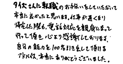 タイズさんに転職のお手伝いをしていただいて本当に良かったと思います。仕事が遅くなり帰宅した際にも、電話対応を親身になって行って頂き心より感謝しております。自分の能力を100％引き出して頂けるアドバイス、本当にありがとうございました。