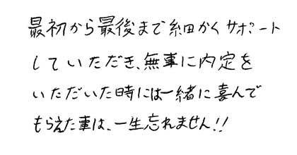 最初から最後まで細かくサポートしていただき、無事に内定をいただいた時には一緒に喜んでもらえた事は、一生忘れません！！