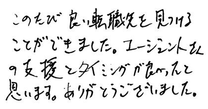 このたび良い転職先を見つけることができました。エージェントさんの支援とタイミングが良かったと思います。ありがとうございました。
