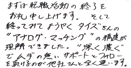 まずは転職活動の終了をお礼申し上げます。そして終わってみてようやくタイズさんの”アナログ・マッチング”の精度が理解できました。”深く濃く”でムダの無いサポートとフォローを頂けるのが他社さんと全く違います。