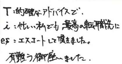 T:的確なアドバイスで、i：忙しい私でも最高の転職先に、es：エスコートして頂きました。有難う御座いました。