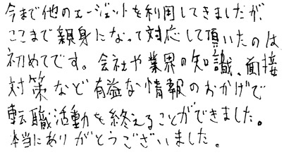 今まで他のエージェントを利用してきましたが、ここまで親身になって対応して頂いたのは初めてです。会社や業界の知識、面接対策など有益な情報のおかげで転職活動を終えることができました。本当にありがとうございました。