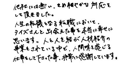 他社には無い、きめ細かな対応をして頂きました。人生の転機となる転職において、タイズさんと出会えた事を本当に幸せに思います。人と人を結ぶ人材紹介の事業をされている中で、人間味を感じる仕事をして下さった事、非常に感謝しています。