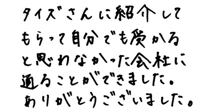 タイズさんに紹介してもらって自分でも受かると思わなかった会社に通ることができました。ありがとうございました。