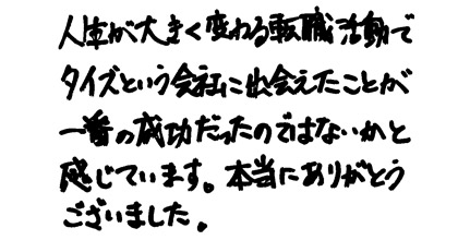 人生が大きく変わる転職活動でタイズという会社に出会えたことが一番の成功だったのではないかと感じています。本当にありがとうございました。