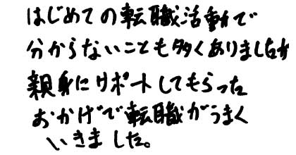 はじめての転職活動で分からないことも多くありましたが、親身にサポートしてもらったおかげで転職がうまくいきました。