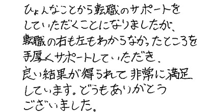 ひょんなことから転職のサポートをしていただくことになりましたが、転職の右も左もわからなかったところを手厚くサポートしていただき、良い結果が得られて非常に満足しています。どうもありがとうございました。