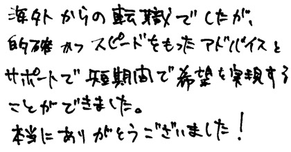 海外からの転職でしたが、的確かつスピードをもったアドバイスとサポートで短期間で希望を実現することができました。本当にありがとうございました！