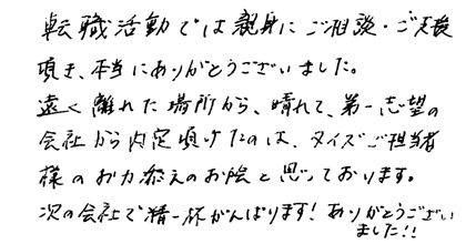 転職活動では親身にご相談・ご支援頂き、本当にありがとうございました。遠く離れた場所から、晴れて、第一志望の会社から内定頂けたのは、タイズご担当者様のお力添えのお陰と思っております。次の会社で精一杯がんばります！ありがとうございました！！