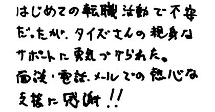 はじめての転職活動で不安だったが、タイズさんの親身なサポートに勇気づけられた。面談・電話・メールでの熱心な支援に感謝！！