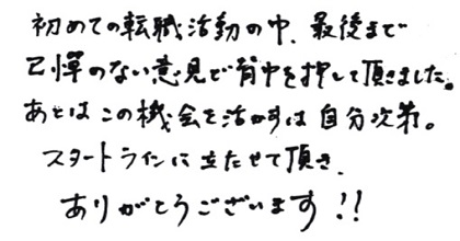 初めての転職活動の中、最後まで忌憚のない意見で背中を押して頂きました。あとはこの機会を活かすは自分次第。スタートラインに立たせて頂きありがとうございます！！