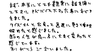 まず、本当にとても親身に話を聞いて下さり、アドバイス下さった事におどろきました。タイズさんと出会って急速に色々と動き始めたと感じました。自分の人生が良い方に大きく変わったと感じています。ありがとうございました。