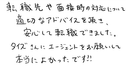 転職先や面接時の対応について適切なアドバイスを頂き、安心して転職できました。タイズさんにエージェントをお願いして本当によかったです！！