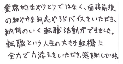 業務的なやりとりではなく、面接前後の細やかな対応やアドバイスをいただき、納得のいく転職活動ができました。転職という人生の大きな転機に全力で力添えをいただき、感謝しています。