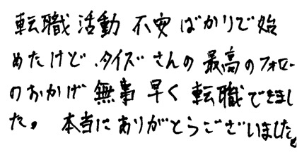 転職活動不安ばかりで始めたけど、タイズさんの最高のフォローのおかげで無事早く転職できました。本当にありがとうございました。