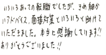 いろいろあっての転職でしたが、きめ細かいアドバイス、面接対策といろいろと助けていただきました。本当に感謝しています！！ありがとうございました！！