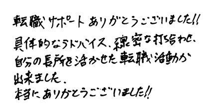 転職サポートありがとうございました！！具体的なアドバイス、綿密な打ち合わせ、自分の長所を活かせた転職活動が出来ました。本当にありがとうございました！！