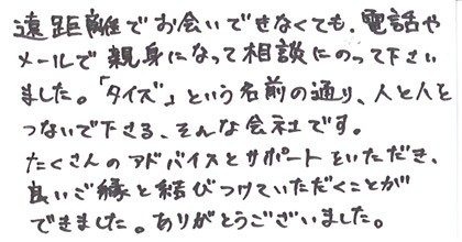 遠距離でお会いできなくても、電話やメールで親身になって相談にのって下さいました。「タイズ」という名前の通り、人と人をつないで下さる、そんな会社です。たくさんのアドバイスとサポートをいただき、良いご縁と結びつけていただくことができました。ありがとうございました。