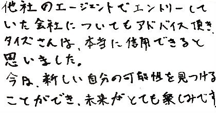 他社のエージェントでエントリーしていた会社についてもアドバイス頂き、タイズさんは本当に信用できると思いました。今は新しい自分の可能性を見つけることができ、未来がとても楽しみです。