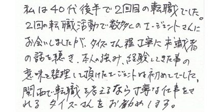 私は40代後半で2回目の転職でした。2回の転職活動で数多くのエージェントさんにお会いしましたが、タイズさん程丁寧に求職者の話を聴き、本人の強み、経験してきた事の意味を整理して頂けたエージェントは初めてでした。関西で転職を考えるなら丁寧な仕事をされるタイズさんをお勧めします。