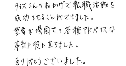 タイズさんのおかげで転職活動を成功させることができました。重要な場面での各種アドバイスは本当に役に立ちました。ありがとうございました。