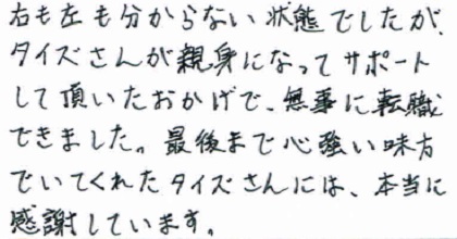 右も左も分からない状態でしたが、タイズさんが親身になってサポートして頂いたおかげで、無事に転職できました。最後まで心強い味方でいてくれたタイズさんには本当に感謝しています。