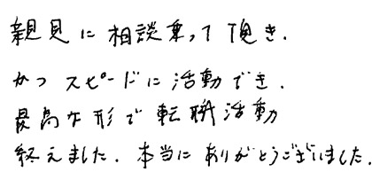 親身に相談乗って頂き、かつスピードに活動でき、最高な形で転職活動終えました。本当にありがとうございました。