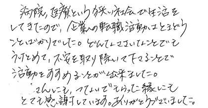 病院、医療という狭い社会で生活をしてきたので、企業の転職活動はとまどうことばかりでした。どんなささいなことでもうけとめて、不安を取り除いて下さることで活動をすすめることが出来ました。○○さんにも、つないでもらった縁にもとても感謝しています。ありがとうございました。