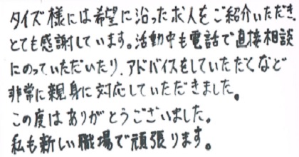 タイズ様には希望に沿った求人をご紹介いただき、とても感謝しています。活動中も電話で直接相談にのっていただいたり、アドバイスをしていただくなど非常に親身に対応していただきました。この度はありがとうございました。私も新しい職場で頑張ります。
