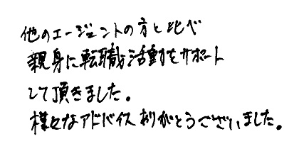 他のエージェントの方と比べ親身に転職活動をサポートして頂きました。様々なアドバイスありがとうございました。