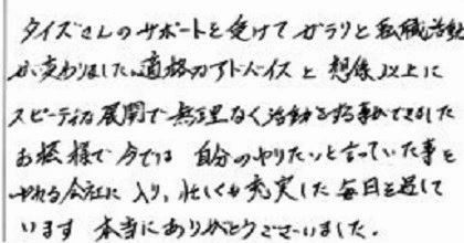 タイズさんのサポートを受けてガラリと転職活動が変わりました。適格なアドバイスと想像以上にスピーディーな展開で無理なく活動をする事ができました。お陰様で今では自分のやりたいと言っていた事をやれる会社に入り、忙しくも充実した毎日を過しています。本当にありがとうございました。