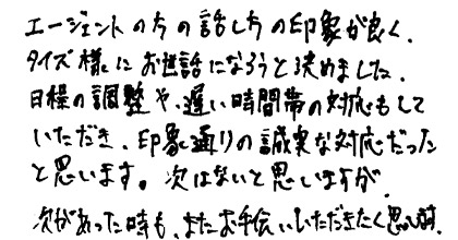 エージェントの方の話し方の印象が良く、タイズ様にお世話になろうと決めました。目標の調整や遅い時間帯の対応もしていただき、印象通りの誠実な対応だったと思います。次はないと思いますが、次があった時も、またお手伝いいただきたく思います。