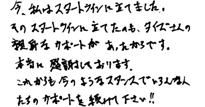 今、私はスタートラインに立てました。そのスタートラインに立てたのも、タイズさんの親身なサポートがあったからです。本当に感謝しております。これからも今のようなスタンスでいろんな人たちのサポートを続けて下さい！！