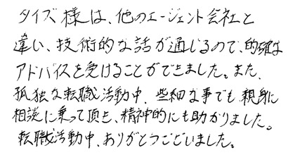 タイズ様は他のエージェント会社と違い、技術的な話が通じるので、的確なアドバイスを受けることができました。また。孤独な転職活動中、些細な事でも親身に相談にのって頂き、精神的にも助かりました。転職活動中、ありがとうございました。