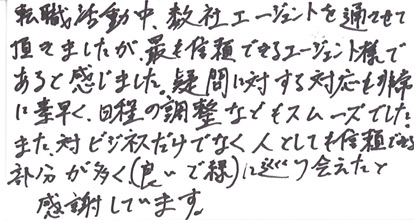 転職活動中、数社エージェントを通させて頂きましたが、最も信頼できるエージェント様であると感じました。疑問に対する対応も非常に素早く、日程調整などもスムーズでした。また、対ビジネスだけでなく人としても信頼できる部分が多く（良いご縁）に巡り会えたと感謝しています。