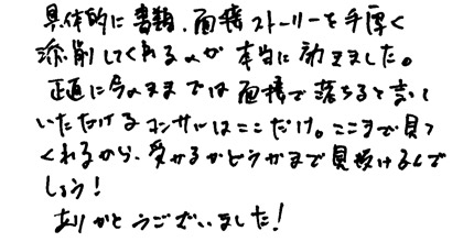 具体的に書類、面接ストーリーを手厚く添削してくれるのが本当に効きました。正直に今のままでは面接で落ちると言っていただけるコンサルはここだけ。ここまで見てくれるから、受かるかどうかまで見抜けるんでしょう！ありがとうございました！