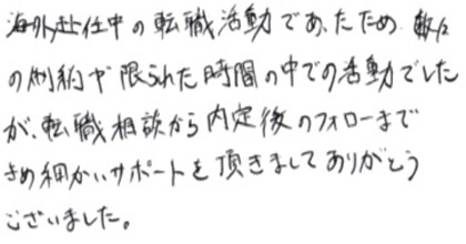 海外赴任中の転職活動であったため、数々の制約や限られた時間の中での活動でしたが、転職相談から内定後のフォローまできめ細かいサポートを頂きましてありがとうございました。