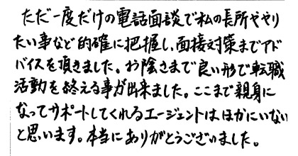 ただ一度だけの電話面談で私の長所ややりたい事など的確に把握し、面接対策までアドバイスを頂きました。お陰さまで良い形で転職活動を終えることが出来ました。ここまで親身になってサポートしてくれるエージェントはほかにいないと思います。本当にありがとうございました。