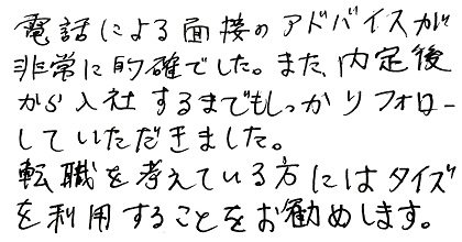 電話による面接のアドバイスが非常に的確でした。また、内定後から入社するまでもしっかりフォローしていただきました。転職を考えている方にはタイズを利用することをお勧めします。